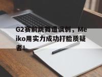 爱游戏平台登录入口-G2赛前跳舞遭讽刺，Meiko用实力成功打脸质疑者！