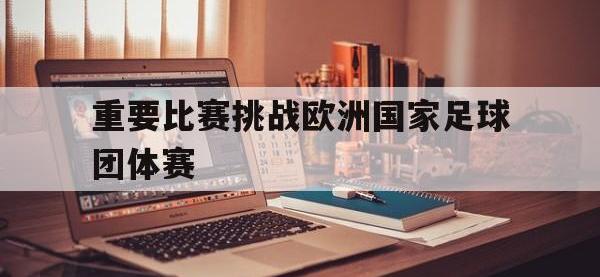 爱游戏平台登录入口-重要比赛挑战欧洲国家足球团体赛