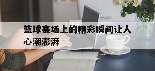 爱游戏登录app-篮球赛场上的精彩瞬间让人心潮澎湃