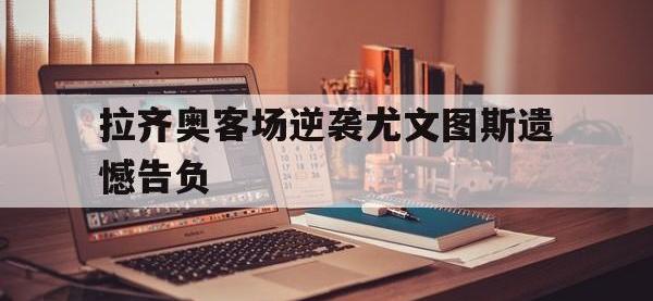 爱游戏平台登录入口-拉齐奥客场逆袭尤文图斯遗憾告负