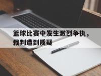 爱游戏登录app-篮球比赛中发生激烈争执，裁判遭到质疑