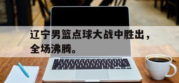 爱游戏登录app-辽宁男篮点球大战中胜出，全场沸腾。
