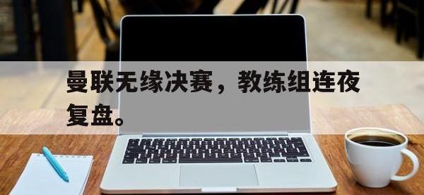 曼联无缘决赛，教练组连夜复盘。