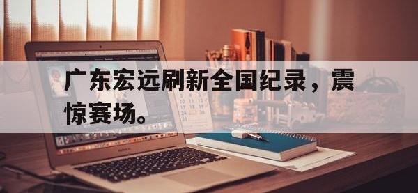 爱游戏登录app-广东宏远刷新全国纪录，震惊赛场。